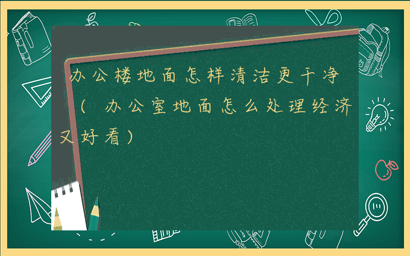 办公楼地面怎样清洁更干净 (办公室地面怎么处理经济又好看)